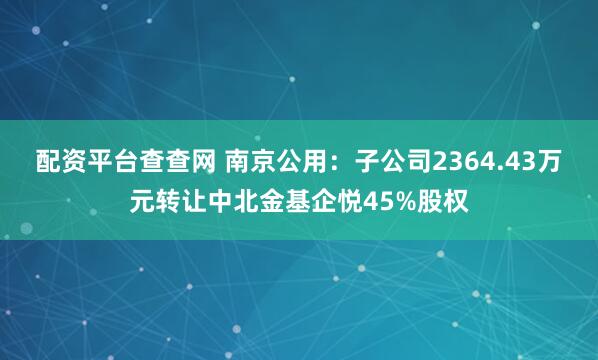 配资平台查查网 南京公用：子公司2364.43万元转让中北金基企悦45%股权