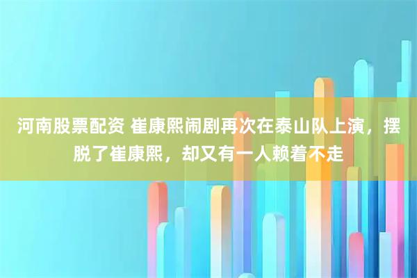河南股票配资 崔康熙闹剧再次在泰山队上演，摆脱了崔康熙，却又有一人赖着不走