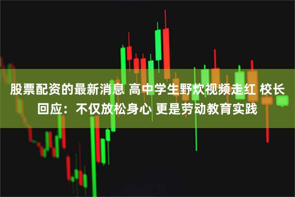 股票配资的最新消息 高中学生野炊视频走红 校长回应：不仅放松身心 更是劳动教育实践