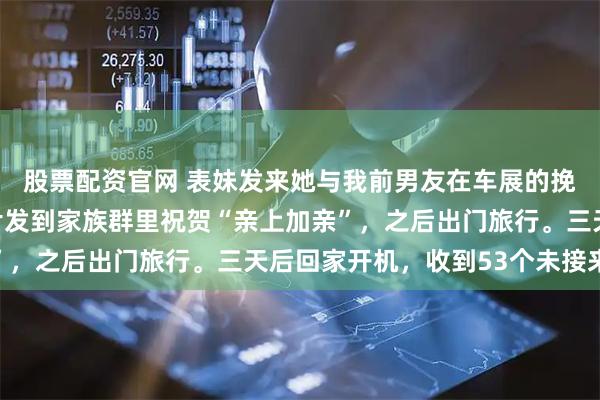 股票配资官网 表妹发来她与我前男友在车展的挽手照，我反手就把照片发到家族群里祝贺“亲上加亲”，之后出门旅行。三天后回家开机，收到53个未接来电