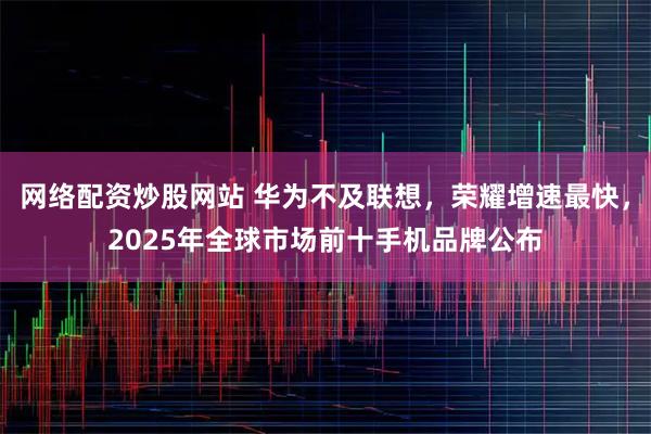网络配资炒股网站 华为不及联想，荣耀增速最快，2025年全球市场前十手机品牌公布