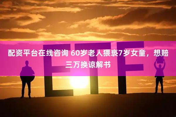 配资平台在线咨询 60岁老人猥亵7岁女童，想赔三万换谅解书