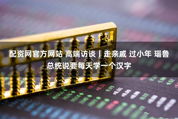 配资网官方网站 高端访谈丨走亲戚 过小年 瑙鲁总统说要每天学一个汉字