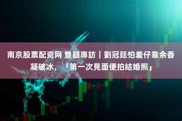 南京股票配资网 雙囍專訪｜劉冠廷怕羞仔靠余香凝破冰，「第一次見面便拍結婚照」