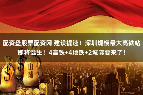 配资盘股票配资网 建设提速！深圳规模最大高铁站即将诞生！4高铁+4地铁+2城际要来了！
