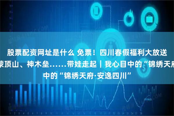 股票配资网址是什么 免票！四川春假福利大放送，碧峰峡、蒙顶山、神木垒……带娃走起｜我心目中的“锦绣天府·安逸四川”