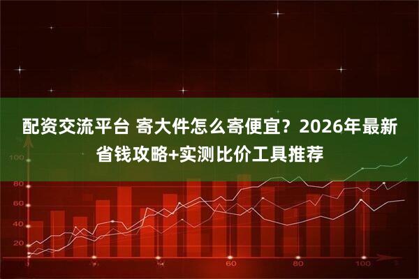 配资交流平台 寄大件怎么寄便宜？2026年最新省钱攻略+实测比价工具推荐