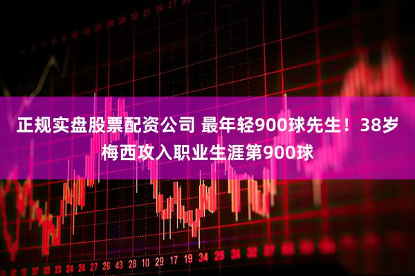 正规实盘股票配资公司 最年轻900球先生！38岁梅西攻入职业生涯第900球