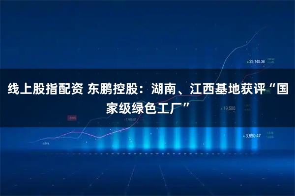 线上股指配资 东鹏控股：湖南、江西基地获评“国家级绿色工厂”