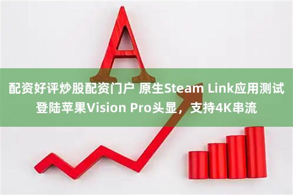 配资好评炒股配资门户 原生Steam Link应用测试登陆苹果Vision Pro头显，支持4K串流