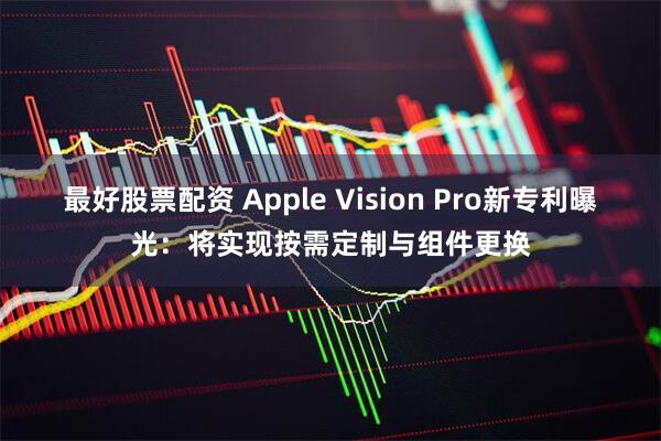 最好股票配资 Apple Vision Pro新专利曝光：将实现按需定制与组件更换